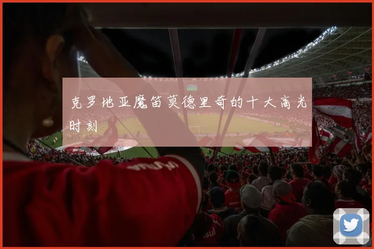 克罗地亚魔笛莫德里奇的十大高光时刻