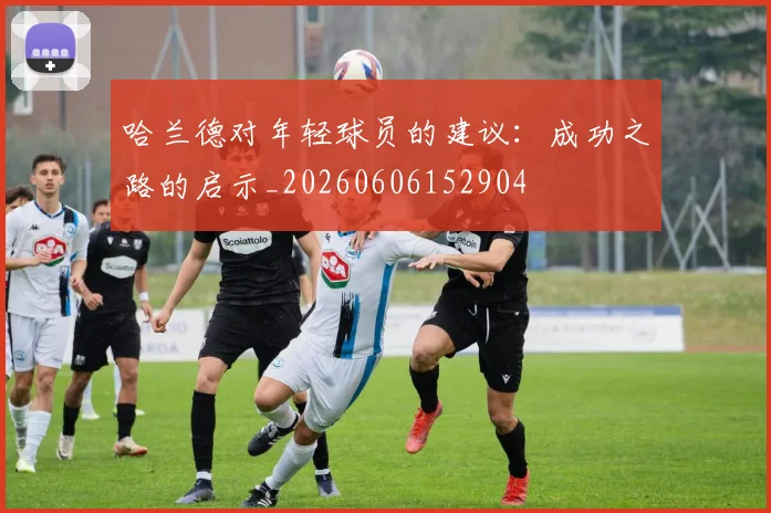 哈兰德对年轻球员的建议：成功之路的启示_20260606152904