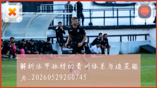 解析法甲独特的青训体系与造星能力_20260529200745