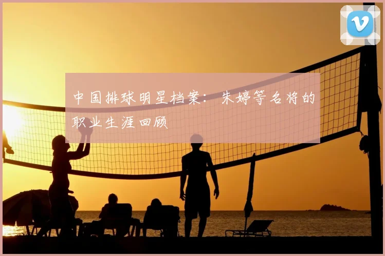中国排球明星档案:朱婷等名将的职业生涯回顾