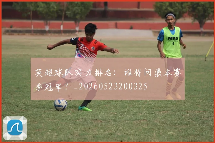 英超球队实力排名：谁将问鼎本赛季冠军？_20260523200325
