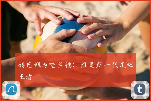 姆巴佩与哈兰德：谁是新一代足坛王者