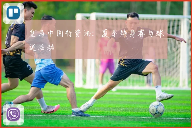 皇马中国行资讯:夏季热身赛与球迷活动