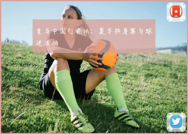 皇马中国行资讯：夏季热身赛与球迷活动